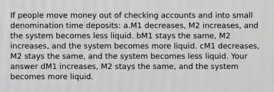 If people move money out of checking accounts and into small denomination time deposits: a.M1 decreases, M2 increases, and the system becomes less liquid. bM1 stays the same, M2 increases, and the system becomes more liquid. cM1 decreases, M2 stays the same, and the system becomes less liquid. Your answer dM1 increases, M2 stays the same, and the system becomes more liquid.