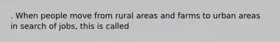 . When people move from rural areas and farms to urban areas in search of jobs, this is called