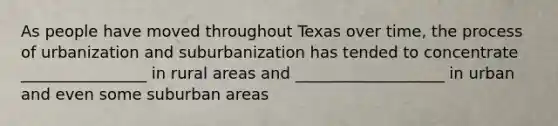 As people have moved throughout Texas over time, the process of urbanization and suburbanization has tended to concentrate ________________ in rural areas and ___________________ in urban and even some suburban areas