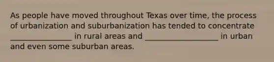 As people have moved throughout Texas over time, the process of urbanization and suburbanization has tended to concentrate ________________ in rural areas and ___________________ in urban and even some suburban areas.