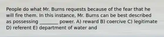 People do what Mr. Burns requests because of the fear that he will fire them. In this instance, Mr. Burns can be best described as possessing ________ power. A) reward B) coercive C) legitimate D) referent E) department of water and