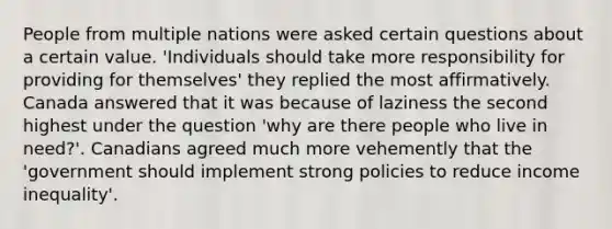 People from multiple nations were asked certain questions about a certain value. 'Individuals should take more responsibility for providing for themselves' they replied the most affirmatively. Canada answered that it was because of laziness the second highest under the question 'why are there people who live in need?'. Canadians agreed much more vehemently that the 'government should implement strong policies to reduce income inequality'.