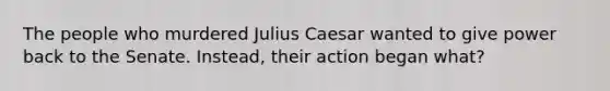 The people who murdered Julius Caesar wanted to give power back to the Senate. Instead, their action began what?