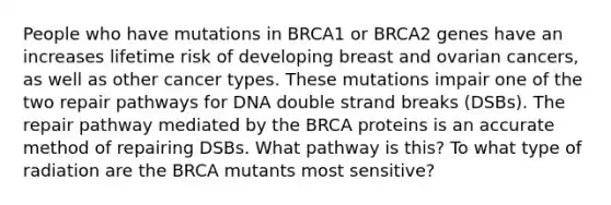 People who have mutations in BRCA1 or BRCA2 genes have an increases lifetime risk of developing breast and ovarian cancers, as well as other cancer types. These mutations impair one of the two repair pathways for DNA double strand breaks (DSBs). The repair pathway mediated by the BRCA proteins is an accurate method of repairing DSBs. What pathway is this? To what type of radiation are the BRCA mutants most sensitive?