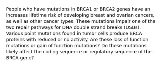 People who have mutations in BRCA1 or BRCA2 genes have an increases lifetime risk of developing breast and ovarian cancers, as well as other cancer types. These mutations impair one of the two repair pathways for DNA double strand breaks (DSBs). Various point mutations found in tumor cells produce BRCA proteins with reduced or no activity. Are these loss of function mutations or gain of function mutations? Do these mutations likely affect the coding sequence or regulatory sequence of the BRCA gene?