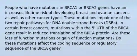 People who have mutations in BRCA1 or BRCA2 genes have an increases lifetime risk of developing breast and ovarian cancers, as well as other cancer types. These mutations impair one of the two repair pathways for DNA double strand breaks (DSBs). In certain breast cancers, mutations within the 5' UTR of the BRCA gene result in reduced translation of the BRCA protein. Are these loss of function mutations or gain of function mutations? Do these mutations affect the coding sequence or regulatory sequence of the BRCA gene?