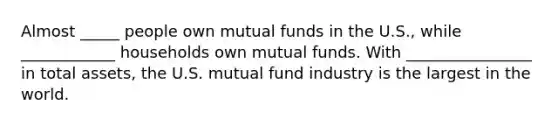 Almost _____ people own mutual funds in the U.S., while ____________ households own mutual funds. With ________________ in total assets, the U.S. mutual fund industry is the largest in the world.