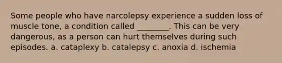 Some people who have narcolepsy experience a sudden loss of muscle tone, a condition called ________. This can be very dangerous, as a person can hurt themselves during such episodes. a. cataplexy b. catalepsy c. anoxia d. ischemia