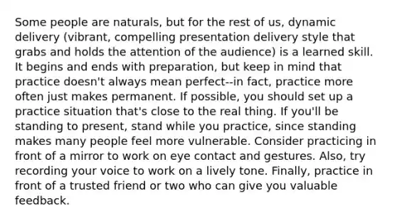 Some people are naturals, but for the rest of us, dynamic delivery (vibrant, compelling presentation delivery style that grabs and holds the attention of the audience) is a learned skill. It begins and ends with preparation, but keep in mind that practice doesn't always mean perfect--in fact, practice more often just makes permanent. If possible, you should set up a practice situation that's close to the real thing. If you'll be standing to present, stand while you practice, since standing makes many people feel more vulnerable. Consider practicing in front of a mirror to work on eye contact and gestures. Also, try recording your voice to work on a lively tone. Finally, practice in front of a trusted friend or two who can give you valuable feedback.