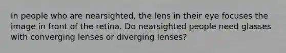 In people who are nearsighted, the lens in their eye focuses the image in front of the retina. Do nearsighted people need glasses with converging lenses or diverging lenses?