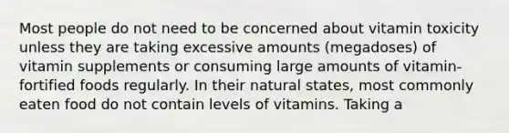 Most people do not need to be concerned about vitamin toxicity unless they are taking excessive amounts (megadoses) of vitamin supplements or consuming large amounts of vitamin-fortified foods regularly. In their natural states, most commonly eaten food do not contain levels of vitamins. Taking a