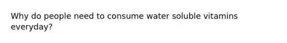 Why do people need to consume water soluble vitamins everyday?