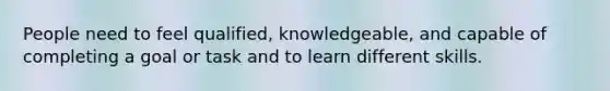 People need to feel qualified, knowledgeable, and capable of completing a goal or task and to learn different skills.