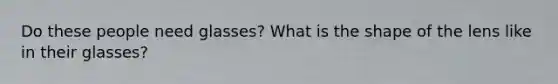 Do these people need glasses? What is the shape of the lens like in their glasses?