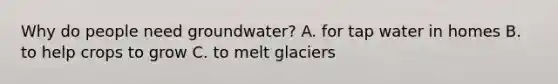 Why do people need groundwater? A. for tap water in homes B. to help crops to grow C. to melt glaciers