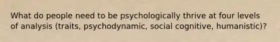 What do people need to be psychologically thrive at four levels of analysis (traits, psychodynamic, social cognitive, humanistic)?