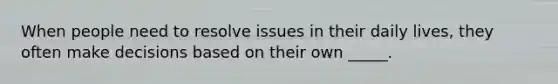When people need to resolve issues in their daily lives, they often make decisions based on their own _____.