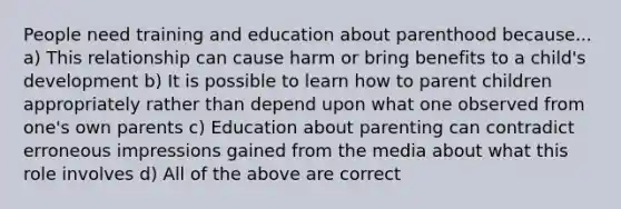 People need training and education about parenthood because... a) This relationship can cause harm or bring benefits to a child's development b) It is possible to learn how to parent children appropriately rather than depend upon what one observed from one's own parents c) Education about parenting can contradict erroneous impressions gained from the media about what this role involves d) All of the above are correct