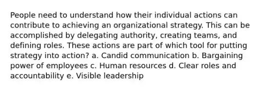 People need to understand how their individual actions can contribute to achieving an organizational strategy. This can be accomplished by delegating authority, creating teams, and defining roles. These actions are part of which tool for putting strategy into action? a. Candid communication b. Bargaining power of employees c. Human resources d. Clear roles and accountability e. Visible leadership