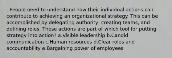 . People need to understand how their individual actions can contribute to achieving an organizational strategy. This can be accomplished by delegating authority, creating teams, and defining roles. These actions are part of which tool for putting strategy into action? a.Visible leadership b.Candid communication c.Human resources d.Clear roles and accountability e.Bargaining power of employees