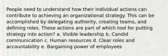 People need to understand how their individual actions can contribute to achieving an organizational strategy. This can be accomplished by delegating authority, creating teams, and defining roles. These actions are part of which tool for putting strategy into action? a. Visible leadership b. Candid communication c. Human resources d. Clear roles and accountability e. Bargaining power of employees