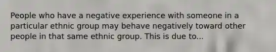 People who have a negative experience with someone in a particular ethnic group may behave negatively toward other people in that same ethnic group. This is due to...