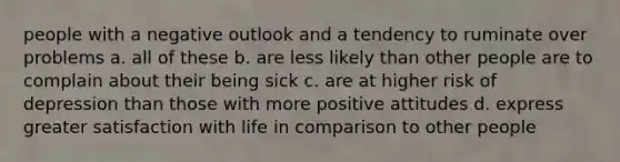 people with a negative outlook and a tendency to ruminate over problems a. all of these b. are less likely than other people are to complain about their being sick c. are at higher risk of depression than those with more positive attitudes d. express greater satisfaction with life in comparison to other people