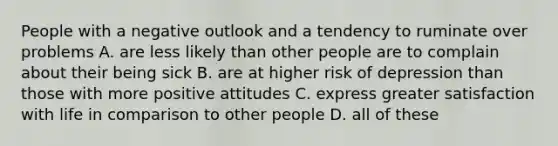 People with a negative outlook and a tendency to ruminate over problems A. are less likely than other people are to complain about their being sick B. are at higher risk of depression than those with more positive attitudes C. express greater satisfaction with life in comparison to other people D. all of these