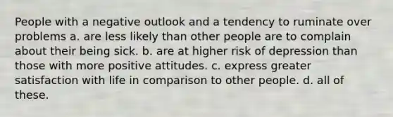 People with a negative outlook and a tendency to ruminate over problems ​a. are less likely than other people are to complain about their being sick. b. ​are at higher risk of depression than those with more positive attitudes. ​c. express greater satisfaction with life in comparison to other people. ​d. all of these.