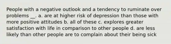 People with a negative outlook and a tendency to ruminate over problems __. a. are at higher risk of depression than those with more positive attitudes b. all of these c. explores greater satisfaction with life in comparison to other people d. are less likely than other people are to complain about their being sick