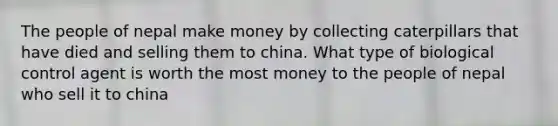 The people of nepal make money by collecting caterpillars that have died and selling them to china. What type of biological control agent is worth the most money to the people of nepal who sell it to china