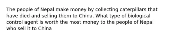 The people of Nepal make money by collecting caterpillars that have died and selling them to China. What type of biological control agent is worth the most money to the people of Nepal who sell it to China