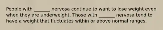 People with _______ nervosa continue to want to lose weight even when they are underweight. Those with _______ nervosa tend to have a weight that fluctuates within or above normal ranges.