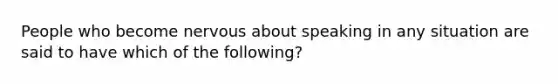 People who become nervous about speaking in any situation are said to have which of the following?