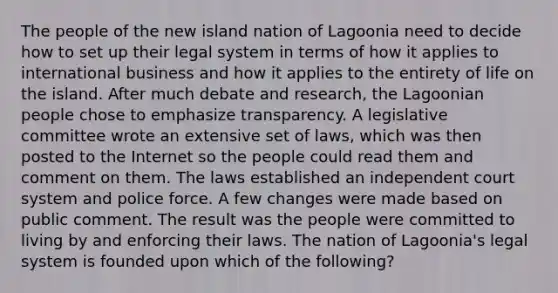 The people of the new island nation of Lagoonia need to decide how to set up their legal system in terms of how it applies to international business and how it applies to the entirety of life on the island. After much debate and​ research, the Lagoonian people chose to emphasize transparency. A legislative committee wrote an extensive set of​ laws, which was then posted to the Internet so the people could read them and comment on them. The laws established an independent court system and police force. A few changes were made based on public comment. The result was the people were committed to living by and enforcing their laws. The nation of​ Lagoonia's legal system is founded upon which of the​ following?