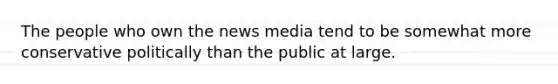 The people who own the news media tend to be somewhat more conservative politically than the public at large.