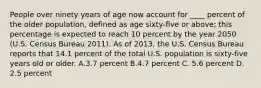 People over ninety years of age now account for ____ percent of the older population, defined as age sixty-five or above; this percentage is expected to reach 10 percent by the year 2050 (U.S. Census Bureau 2011). As of 2013, the U.S. Census Bureau reports that 14.1 percent of the total U.S. population is sixty-five years old or older. A.3.7 percent B.4.7 percent C. 5.6 percent D. 2.5 percent