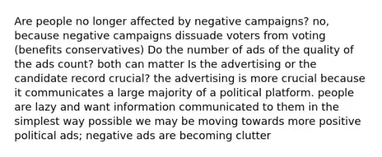 Are people no longer affected by negative campaigns? no, because negative campaigns dissuade voters from voting (benefits conservatives) Do the number of ads of the quality of the ads count? both can matter Is the advertising or the candidate record crucial? the advertising is more crucial because it communicates a large majority of a political platform. people are lazy and want information communicated to them in the simplest way possible we may be moving towards more positive political ads; negative ads are becoming clutter