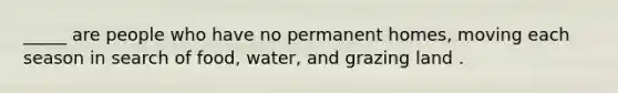 _____ are people who have no permanent homes, moving each season in search of food, water, and grazing land .