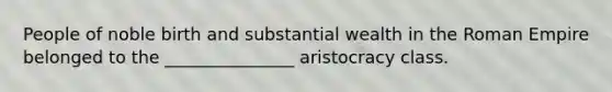 People of noble birth and substantial wealth in the Roman Empire belonged to the _______________ aristocracy class.