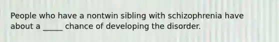 People who have a nontwin sibling with schizophrenia have about a _____ chance of developing the disorder.