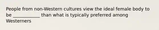 People from non-Western cultures view the ideal female body to be ____________ than what is typically preferred among Westerners