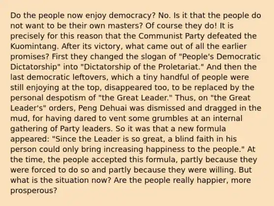 Do the people now enjoy democracy? No. Is it that the people do not want to be their own masters? Of course they do! It is precisely for this reason that the Communist Party defeated the Kuomintang. After its victory, what came out of all the earlier promises? First they changed the slogan of "People's Democratic Dictatorship" into "Dictatorship of the Proletariat." And then the last democratic leftovers, which a tiny handful of people were still enjoying at the top, disappeared too, to be replaced by the personal despotism of "the Great Leader." Thus, on "the Great Leader's" orders, Peng Dehuai was dismissed and dragged in the mud, for having dared to vent some grumbles at an internal gathering of Party leaders. So it was that a new formula appeared: "Since the Leader is so great, a blind faith in his person could only bring increasing happiness to the people." At the time, the people accepted this formula, partly because they were forced to do so and partly because they were willing. But what is the situation now? Are the people really happier, more prosperous?