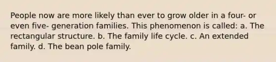 People now are more likely than ever to grow older in a four- or even five- generation families. This phenomenon is called: a. The rectangular structure. b. The family life cycle. c. An extended family. d. The bean pole family.