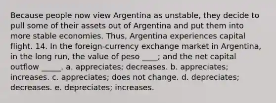 Because people now view Argentina as unstable, they decide to pull some of their assets out of Argentina and put them into more stable economies. Thus, Argentina experiences capital flight. 14. In the foreign-currency exchange market in Argentina, in the long run, the value of peso ____; and the net capital outflow _____. a. appreciates; decreases. b. appreciates; increases. c. appreciates; does not change. d. depreciates; decreases. e. depreciates; increases.