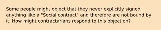 Some people might object that they never explicitly signed anything like a "Social contract" and therefore are not bound by it. How might contractarians respond to this objection?