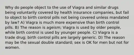 Why do people object to the use of Viagra and similar drugs being voluntarily covered by health insurance companies, but fail to object to birth control pills not being covered unless mandated by law? A) Viagra is much more expensive than birth control pills. B) The reason is ageism; Viagra is used by older people, while birth control is used by younger people. C) Viagra is a trade drug; birth control pills are largely generic. D) The reason may be the sexual double standard; sex is OK for men but not for women.