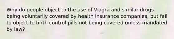 Why do people object to the use of Viagra and similar drugs being voluntarily covered by health insurance companies, but fail to object to birth control pills not being covered unless mandated by law?