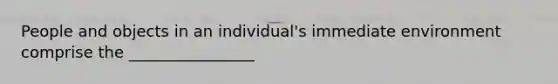 People and objects in an individual's immediate environment comprise the ________________