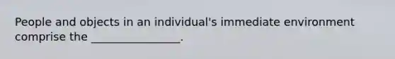 People and objects in an individual's immediate environment comprise the ________________.